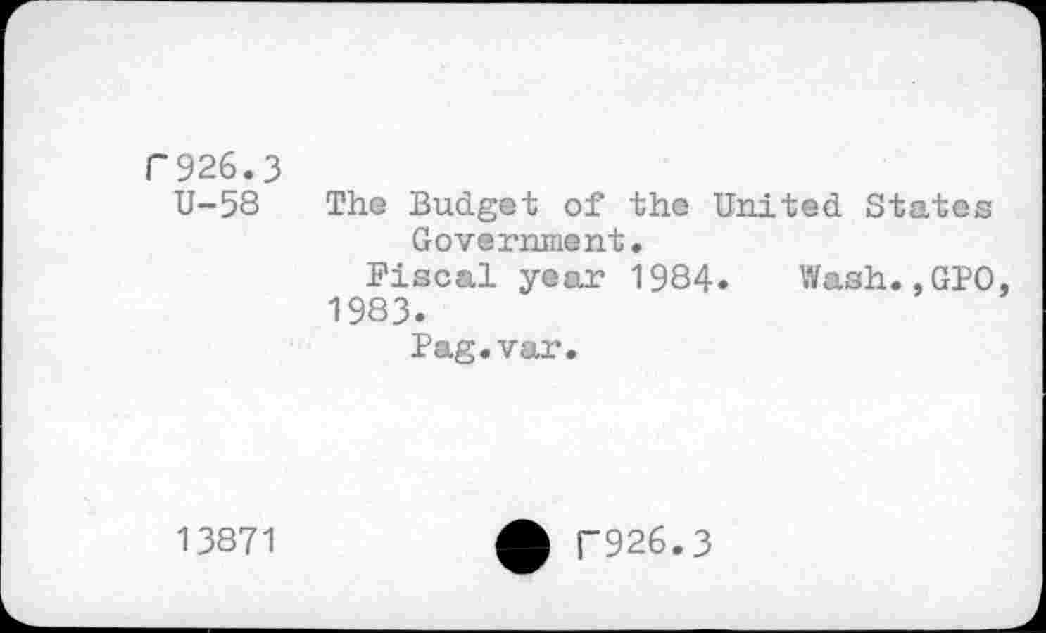 ﻿F926.3
U-58 The Budget of the United States Government.
Fiscal year 1984. Wash.,GPO, 1983.
Pag.var.
13871
F926.3